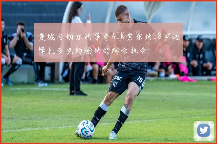 曼城与切尔西争夺AIK索尔纳18岁边锋扎多克约翰纳的转会机会