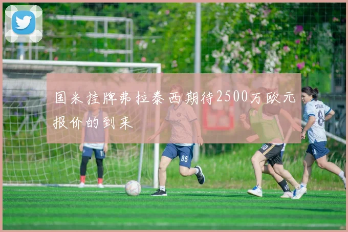 国米挂牌弗拉泰西期待2500万欧元报价的到来