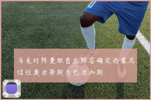 马竞对阵曼联首发阵容确定西蒙尼信任奥尔蒂斯与巴尔加斯