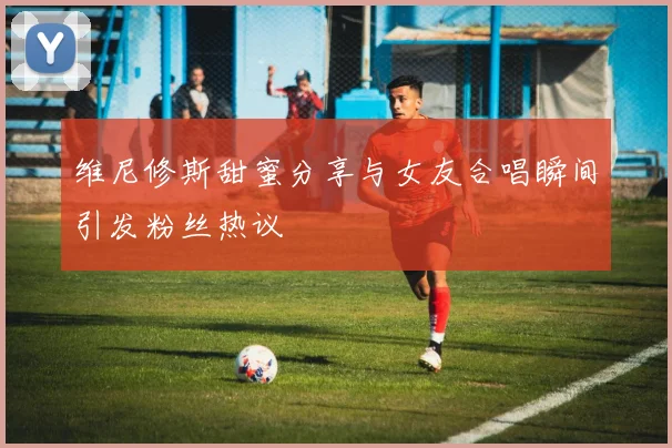 维尼修斯甜蜜分享与女友合唱瞬间引发粉丝热议