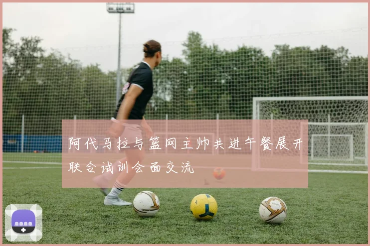 阿代马拉与篮网主帅共进午餐展开联合试训会面交流