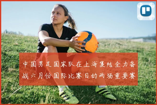 中国男足国家队在上海集结全力备战六月份国际比赛日的两场重要赛事