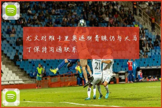 尤文对维卡里奥逐渐青睐仍与大马丁保持沟通联系