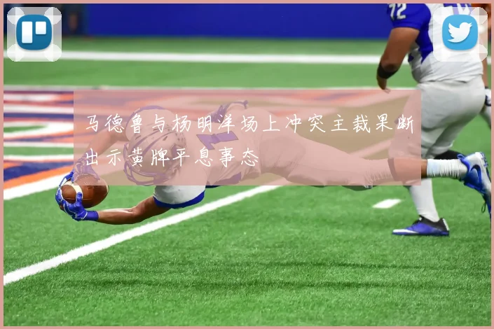 马德鲁与杨明洋场上冲突主裁果断出示黄牌平息事态