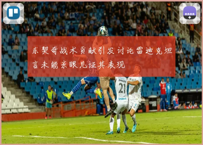 东契奇战术贡献引发讨论雷迪克坦言未能亲眼见证其表现