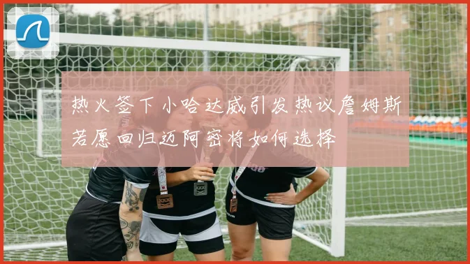 热火签下小哈达威引发热议詹姆斯若愿回归迈阿密将如何选择