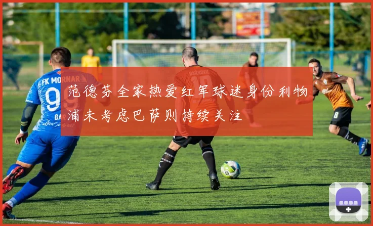 范德芬全家热爱红军球迷身份利物浦未考虑巴萨则持续关注