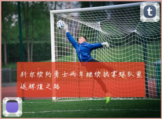 科尔续约勇士两年继续执掌球队重返辉煌之路