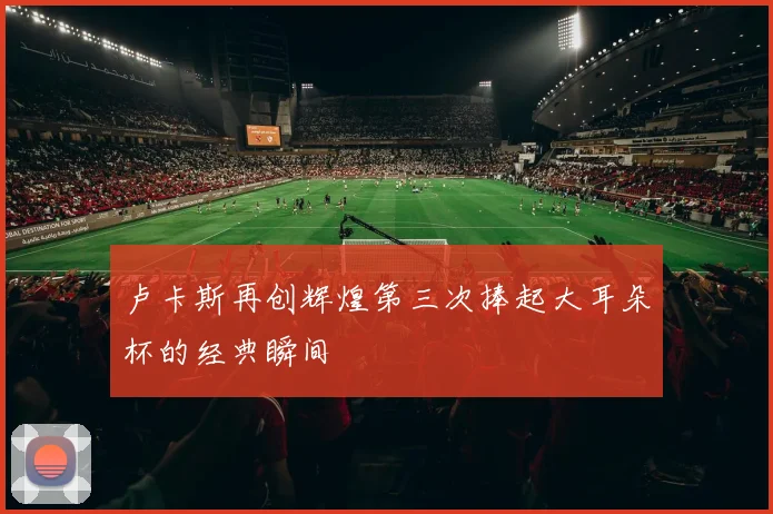 卢卡斯再创辉煌第三次捧起大耳朵杯的经典瞬间