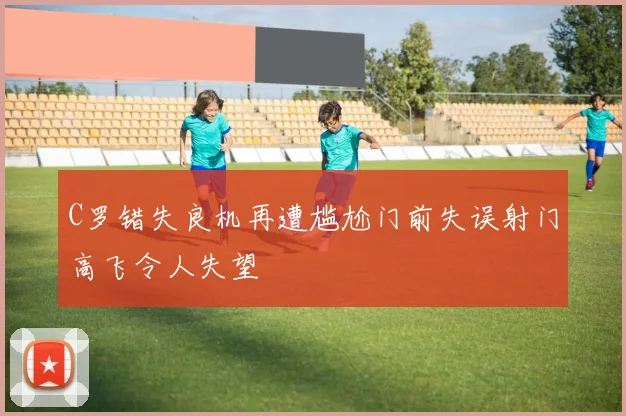 C罗错失良机再遭尴尬门前失误射门高飞令人失望