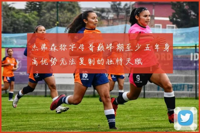 杰弗森称字母哥巅峰期至少五年身高优势无法复制的独特天赋