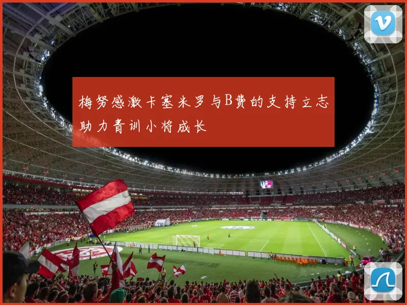 梅努感激卡塞米罗与B费的支持立志助力青训小将成长