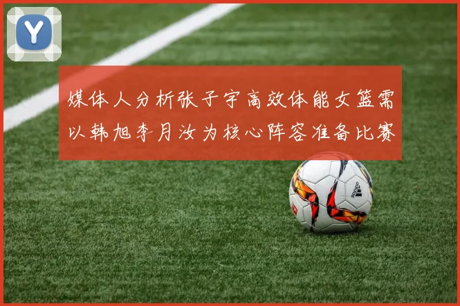 媒体人分析张子宇高效体能女篮需以韩旭李月汝为核心阵容准备比赛
